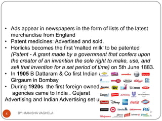 • Ads appear in newspapers in the form of lists of the latest
  merchandise from England
• Patent medicines: Advertised and sold.
• Horlicks becomes the first 'malted milk' to be patented
  (Patent - A grant made by a government that confers upon
  the creator of an invention the sole right to make, use, and
  sell that invention for a set period of time) on 5th June 1883.
• In 1905 B Dattaram & Co first Indian advertising agency in
  Girgaum in Bombay
• During 1920s the first foreign owned ad
   agencies came to India . Gujarat
Advertising and Indian Advertising set up.

     BY: MANISHA VAGHELA                      vaghela_manisha13@yahoo
4
                                                                 .com
 