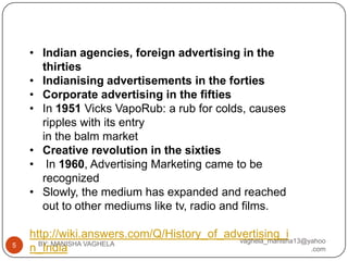 • Indian agencies, foreign advertising in the
      thirties
    • Indianising advertisements in the forties
    • Corporate advertising in the fifties
    • In 1951 Vicks VapoRub: a rub for colds, causes
      ripples with its entry
      in the balm market
    • Creative revolution in the sixties
    • In 1960, Advertising Marketing came to be
      recognized
    • Slowly, the medium has expanded and reached
      out to other mediums like tv, radio and films.

    http://wiki.answers.com/Q/History_of_advertising_i
                                            vaghela_manisha13@yahoo
5     BY: MANISHA VAGHELA
    n_India                                                    .com
 