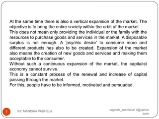 At the same time there is also a vertical expansion of the market. The
    objective is to bring the entire society within the orbit of the market.
    This does not mean only providing the individual or the family with the
    resources to purchase goods and services in the market. A disposable
    surplus is not enough. A 'psychic desire' to consume more and
    different products has also to be created. Expansion of the market
    also means the creation of new goods and services and making them
    acceptable to the consumer.
    Without such a continuous expansion of the market, the capitalist
    economy cannot survive.
    This is a constant process of the renewal and increase of capital
    passing through the market.
    For this, people have to be informed, motivated and persuaded.




        BY: MANISHA VAGHELA                             vaghela_manisha13@yahoo
7
                                                                           .com
 
