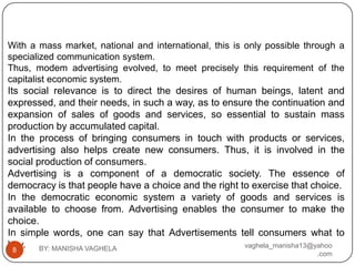 With a mass market, national and international, this is only possible through a
specialized communication system.
Thus, modem advertising evolved, to meet precisely this requirement of the
capitalist economic system.
Its social relevance is to direct the desires of human beings, latent and
expressed, and their needs, in such a way, as to ensure the continuation and
expansion of sales of goods and services, so essential to sustain mass
production by accumulated capital.
In the process of bringing consumers in touch with products or services,
advertising also helps create new consumers. Thus, it is involved in the
social production of consumers.
Advertising is a component of a democratic society. The essence of
democracy is that people have a choice and the right to exercise that choice.
In the democratic economic system a variety of goods and services is
available to choose from. Advertising enables the consumer to make the
choice.
In simple words, one can say that Advertisements tell consumers what to
buy. BY: MANISHA VAGHELA
  8
                                                      vaghela_manisha13@yahoo
                                                                        .com
 