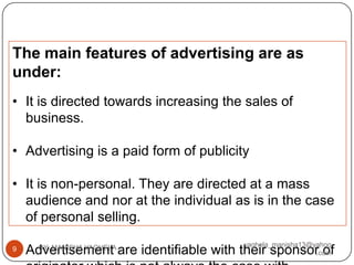 The main features of advertising are as
under:
• It is directed towards increasing the sales of
  business.

• Advertising is a paid form of publicity

• It is non-personal. They are directed at a mass
  audience and nor at the individual as is in the case
  of personal selling.

• Advertisement are identifiable with their sponsor of
    BY: MANISHA VAGHELA                 vaghela_manisha13@yahoo
9
                                                           .com
 
