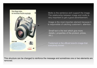 Motto is the sentence wich support the image.
                                             The relationship between image and motto is
                                             very important to get a good advertisement.

                                              Image is the most importan element because it
                                             is responsible of catching customer's attention.


                                              Small text is the text which give more
                                              details ( properties of the product, prices,
                                              etc.)


                                             Trademark is the official brand's image that
                                             everybody knows.




This structure can be changed to reinforce the message and sometimes one or two elements are
removed.
 