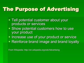 The Purpose of Advertising Tell potential customer about your products or services Show potential customers how to use your product Increase use of your product or service Reinforce brand image and brand loyalty From Wikipedia: http://en.wikipedia.org/wiki/Advertising 