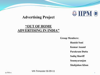 Advertising Project “OUT OF HOME ADVERTISING IN INDIA” Group Members: 	Hanish Soni 	Kumar Anand 	Parakram Dutta 	Sadiq Shariff 	Soumyaranjan 	Shahjahan Khan Vth Trimester SS 09-11 13-Jan-11 1 