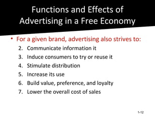 Functions and Effects of
   Advertising in a Free Economy
• For a given brand, advertising also strives to:
  2.   Communicate information it
  3.   Induce consumers to try or reuse it
  4.   Stimulate distribution
  5.   Increase its use
  6.   Build value, preference, and loyalty
  7.   Lower the overall cost of sales


                                               1-12
 