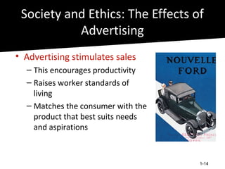 Society and Ethics: The Effects of
           Advertising
• Advertising stimulates sales
  – This encourages productivity
  – Raises worker standards of
    living
  – Matches the consumer with the
    product that best suits needs
    and aspirations



                                    1-14
 