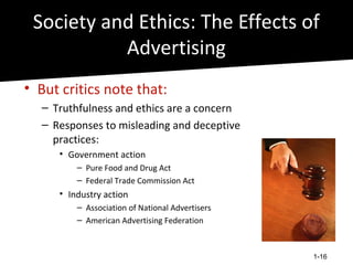 Society and Ethics: The Effects of
           Advertising
• But critics note that:
  – Truthfulness and ethics are a concern
  – Responses to misleading and deceptive
    practices:
     • Government action
         – Pure Food and Drug Act
         – Federal Trade Commission Act
     • Industry action
         – Association of National Advertisers
         – American Advertising Federation



                                                 1-16
 