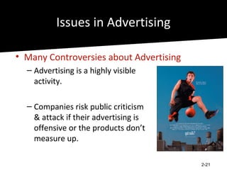 Issues in Advertising

• Many Controversies about Advertising
  – Advertising is a highly visible
    activity.

  – Companies risk public criticism
    & attack if their advertising is
    offensive or the products don’t
    measure up.

                                         2-21
 