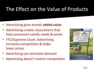 The Effect on the Value of Products

• Advertising gives brands added value
• Advertising creates associations that
  help consumers satisfy needs & wants
• FTC/Supreme Court: Advertising
  increases competition & helps
  lower prices
• Advertising can stimulate demand
• Advertising doesn’t restrict competition

                                             2-23
 