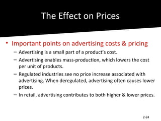 The Effect on Prices

• Important points on advertising costs & pricing
  – Advertising is a small part of a product’s cost.
  – Advertising enables mass-production, which lowers the cost
    per unit of products.
  – Regulated industries see no price increase associated with
    advertising. When deregulated, advertising often causes lower
    prices.
  – In retail, advertising contributes to both higher & lower prices.



                                                               2-24
 