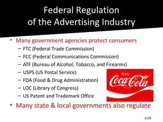 Federal Regulation
        of the Advertising Industry
• Many government agencies protect consumers
  –   FTC (Federal Trade Commission)
  –   FCC (Federal Communications Commission)
  –   ATF (Bureau of Alcohol, Tobacco, and Firearms)
  –   USPS (US Postal Service)
  –   FDA (Food & Drug Administration)
  –   LOC (Library of Congress)
  –   US Patent and Trademark Office
• Many state & local governments also regulate
                                                       2-29
 
