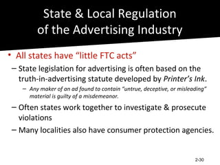 State & Local Regulation
         of the Advertising Industry
• All states have “little FTC acts”
 – State legislation for advertising is often based on the
   truth-in-advertising statute developed by Printer’s Ink.
    – Any maker of an ad found to contain “untrue, deceptive, or misleading”
      material is guilty of a misdemeanor.
 – Often states work together to investigate & prosecute
   violations
 – Many localities also have consumer protection agencies.


                                                                       2-30
 