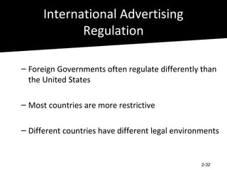 International Advertising
             Regulation

– Foreign Governments often regulate differently than
  the United States

– Most countries are more restrictive

– Different countries have different legal environments


                                                  2-32
 