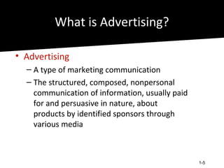 What is Advertising?

• Advertising
  – A type of marketing communication
  – The structured, composed, nonpersonal
    communication of information, usually paid
    for and persuasive in nature, about
    products by identified sponsors through
    various media



                                                 1-5
 