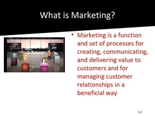 What is Marketing?
       • Marketing is a function
         and set of processes for
         creating, communicating,
         and delivering value to
         customers and for
         managing customer
         relationships in a
         beneficial way

                             1-7
 