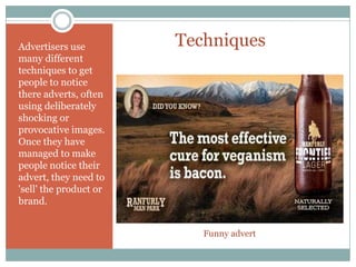 TechniquesAdvertisers use
many different
techniques to get
people to notice
there adverts, often
using deliberately
shocking or
provocative images.
Once they have
managed to make
people notice their
advert, they need to
'sell' the product or
brand.
Funny advert
 
