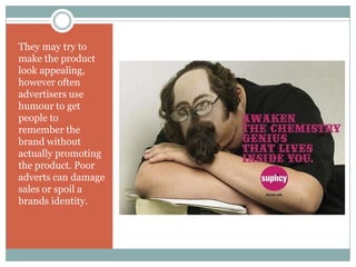 They may try to
make the product
look appealing,
however often
advertisers use
humour to get
people to
remember the
brand without
actually promoting
the product. Poor
adverts can damage
sales or spoil a
brands identity.
 