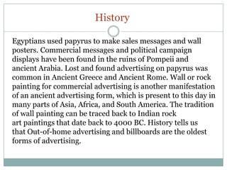 History
Egyptians used papyrus to make sales messages and wall
posters. Commercial messages and political campaign
displays have been found in the ruins of Pompeii and
ancient Arabia. Lost and found advertising on papyrus was
common in Ancient Greece and Ancient Rome. Wall or rock
painting for commercial advertising is another manifestation
of an ancient advertising form, which is present to this day in
many parts of Asia, Africa, and South America. The tradition
of wall painting can be traced back to Indian rock
art paintings that date back to 4000 BC. History tells us
that Out-of-home advertising and billboards are the oldest
forms of advertising.
 