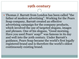 19th century
 Thomas J. Barratt from London has been called "the
father of modern advertising". Working for the Pears
Soap company, Barratt created an effective
advertising campaign for the company products,
which involved the use of targeted slogans, images
and phrases. One of his slogans, "Good morning.
Have you used Pears' soap?" was famous in its day
and well into the 20th century. Under Barratt's
guidance, Pears Soap became the world's first legally
registered brand and is therefore the world's oldest
continuously existing brand.
 
