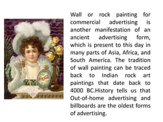 Wall or rock painting for
commercial advertising is
another manifestation of an
ancient advertising form,
which is present to this day in
many parts of Asia, Africa, and
South America. The tradition
of wall painting can be traced
back to Indian rock art
paintings that date back to
4000 BC.History tells us that
Out-of-home advertising and
billboards are the oldest forms
of advertising.
 