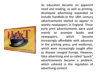 As education became an apparent
need and reading, as well as printing,
developed advertising expanded to
include handbills.In the 18th century
advertisements started to appear in
weekly newspapers in England. These
early print advertisements were used
mainly to promote books and
newspapers, which became
increasingly affordable with advances
in the printing press; and medicines,
which were increasingly sought after
as disease ravaged Europe. However,
false advertising and so-called "quack"
advertisements became a problem,
which ushered in the regulation of
advertising content.
 