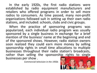 In the early 1920s, the first radio stations were
established by radio equipment manufacturers and
retailers who offered programs in order to sell more
radios to consumers. As time passed, many non-profit
organizations followed suit in setting up their own radio
stations, and included: schools, clubs and civic groups.
When the practice of sponsoring programs was
popularized, each individual radio program was usually
sponsored by a single business in exchange for a brief
mention of the business' name at the beginning and end
of the sponsored shows. However, radio station owners
soon realized they could earn more money by selling
sponsorship rights in small time allocations to multiple
businesses throughout their radio station's broadcasts,
rather than selling the sponsorship rights to single
businesses per show .
Commercial television in the 1950s
 