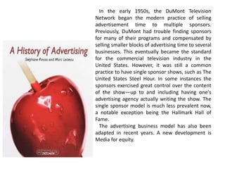 In the early 1950s, the DuMont Television
Network began the modern practice of selling
advertisement time to multiple sponsors.
Previously, DuMont had trouble finding sponsors
for many of their programs and compensated by
selling smaller blocks of advertising time to several
businesses. This eventually became the standard
for the commercial television industry in the
United States. However, it was still a common
practice to have single sponsor shows, such as The
United States Steel Hour. In some instances the
sponsors exercised great control over the content
of the show—up to and including having one's
advertising agency actually writing the show. The
single sponsor model is much less prevalent now,
a notable exception being the Hallmark Hall of
Fame.
The advertising business model has also been
adapted in recent years. A new development is
Media for equity.
 