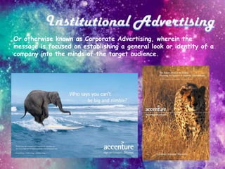 Or otherwise known as Corporate Advertising, wherein the
message is focused on establishing a general look or identity of a
company into the minds of the target audience.
 