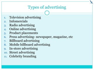 Types of advertising
1. Television advertising
2. Infomercials
3. Radio advertising
4. Online advertising
5. Product placements
6. Press advertising- newspaper, magazine, etc
7. Billboard advertising
8. Mobile billboard advertising
9. In-store advertising
10. Street advertising
11. Celebrity branding
 