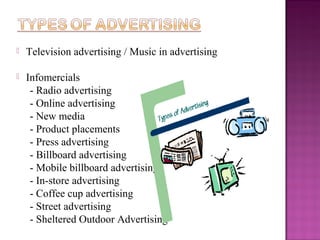 

Television advertising / Music in advertising



Infomercials
- Radio advertising
- Online advertising
- New media
- Product placements
- Press advertising
- Billboard advertising
- Mobile billboard advertising
- In-store advertising
- Coffee cup advertising
- Street advertising
- Sheltered Outdoor Advertising

 