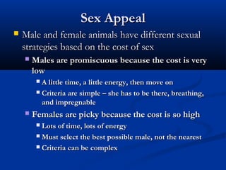 Sex AppealSex Appeal
 Male and female animals have different sexualMale and female animals have different sexual
strategies based on the cost of sexstrategies based on the cost of sex
 Males are promiscuous because the cost is veryMales are promiscuous because the cost is very
lowlow
 A little time, a little energy, then move onA little time, a little energy, then move on
 Criteria are simple – she has to be there, breathing,Criteria are simple – she has to be there, breathing,
and impregnableand impregnable
 Females are picky because the cost is so highFemales are picky because the cost is so high
 Lots of time, lots of energyLots of time, lots of energy
 Must select the best possible male, not the nearestMust select the best possible male, not the nearest
 Criteria can be complexCriteria can be complex
 