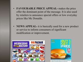 • FAVOURABLE PRICE APPEAL- makes the price
offer the dominant point of the message. It is also used
by retailers to announce special offers or low everyday
prices like Mc Donalds.
• NEWS APPEAL- it is basically used for a new product
or service to inform consumers of significant
modification or improvement.
 