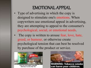 EMOTIONAL APPEAL
• Type of advertising in which the copy is
designed to stimulate one's emotions. When
copywriters use emotional appeal in advertising,
they are attempting to appeal to the consumer's
psychological, social, or emotional needs.
• The copy is written to arouse fear, love, hate,
greed, or humour, or otherwise create
psychological tension that can best be resolved
by purchase of the product or service.
 