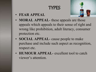 TYPES
• FEAR APPEAL
• MORAL APPEAL- these appeals are those
appeals which appeals to their sense of right and
wrong like prohibition, adult literacy, consumer
protection etc.
• SOCIAL APPEAL- cause people to make
purchase and include such aspect as recognition,
respect etc.
• HUMOUR APPEAL- excellent tool to catch
viewer’s attention.
 