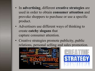• In advertising, different creative strategies are
used in order to obtain consumer attention and
provoke shoppers to purchase or use a specific
product.
• Advertisers use different ways of thinking to
create catchy slogans that
capture consumer attention.
• Creative strategies promote publicity, public
relations, personal selling and sales promotion.
 