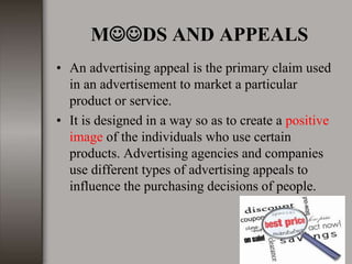 MDS AND APPEALS
• An advertising appeal is the primary claim used
in an advertisement to market a particular
product or service.
• It is designed in a way so as to create a positive
image of the individuals who use certain
products. Advertising agencies and companies
use different types of advertising appeals to
influence the purchasing decisions of people.
 