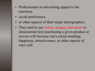 • Professionals in advertising appeal to the
emotions
• social preferences,
• or other aspects of their target demographics.
• They tend to use words, images, and music to
demonstrate how purchasing a given product or
service will increase one's social standing,
happiness, attractiveness, or other aspects of
one's self.
 