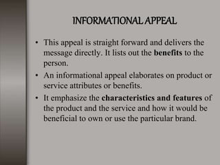 INFORMATIONAL APPEAL
• This appeal is straight forward and delivers the
message directly. It lists out the benefits to the
person.
• An informational appeal elaborates on product or
service attributes or benefits.
• It emphasize the characteristics and features of
the product and the service and how it would be
beneficial to own or use the particular brand.
 