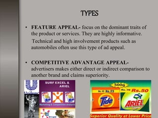 TYPES
• FEATURE APPEAL- focus on the dominant traits of
the product or services. They are highly informative.
Technical and high involvement products such as
automobiles often use this type of ad appeal.
• COMPETITIVE ADVANTAGE APPEAL-
advertisers makes either direct or indirect comparison to
another brand and claims superiority.
 