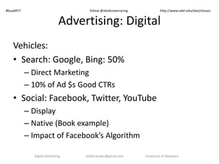 #buad477 follow @alexbrownracing http://www.udel.edu/alex/classes 
Advertising: Digital 
Vehicles: 
• Search: Google, Bing: 50% 
– Direct Marketing 
– 10% of Ad $s Good CTRs 
• Social: Facebook, Twitter, YouTube 
– Display 
– Native (Book example) 
– Impact of Facebook’s Algorithm 
Digital Marketing alexbr.brown@gmail.com University of Delaware 
 