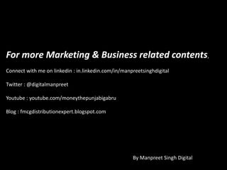 For more Marketing & Business related contents,
Connect with me on linkedin : in.linkedin.com/in/manpreetsinghdigital
Twitter : @digitalmanpreet
Youtube : youtube.com/moneythepunjabigabru
Blog : fmcgdistributionexpert.blogspot.com
By Manpreet Singh Digital
 