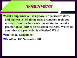 ASSIGNMENT
Visit a supermarket, drugstore, or hardware store,
and make a list of all the sales promotion tools you
observe. Describe how each one relates to the sales
promotion objectives discussed in the class. Which do
you think are particularly effective? Why?
Individual assignment
Deadline: 09th
November 2011.
 