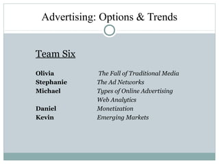 Advertising: Options & Trends
Team Six
Olivia The Fall of Traditional Media
Stephanie The Ad Networks
Michael Types of Online Advertising
Web Analytics
Daniel Monetization
Kevin Emerging Markets
 