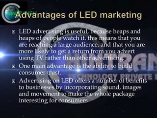  LED advertising is useful, because heaps and
heaps of people watch it. this means that you
are reaching a large audience, and that you are
more likely to get a return from you advert
using TV rather than other advertising.
 One main advantage is the ability to build
consumer trust.
 Advertising on LED offers a number of benefits
to businesses by incorporating sound, images
and movement to make the whole package
interesting for consumers
 