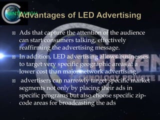  Ads that capture the attention of the audience
can start consumers talking, effectively
reaffirming the advertising message.
 In addition, LED advertising allows businesses
to target very specific geographic areas at a
lower cost than major network advertising.
 advertisers can narrowly target specific market
segments not only by placing their ads in
specific programs but also choose specific zip-
code areas for broadcasting the ads
 