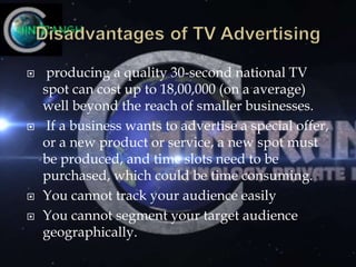  producing a quality 30-second national TV
spot can cost up to 18,00,000 (on a average)
well beyond the reach of smaller businesses.
 If a business wants to advertise a special offer,
or a new product or service, a new spot must
be produced, and time slots need to be
purchased, which could be time consuming.
 You cannot track your audience easily
 You cannot segment your target audience
geographically.
 