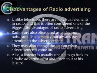  Unlike television, there are no visual elements
in radio, and this is often considered one of the
biggest disadvantages of radio advertising.
 Radios are also often used as background
noise, and listeners may not always pay
attention to the advertisements.
 They may also change the station when
advertisements come on.
 Also, a listener is usually unable to go back to
a radio advertisement and listen to it at his
leisure
 