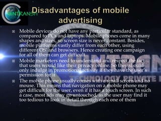  Mobile devices do not have any particular standard, as
compared to PCs and laptops. Mobile phones come in many
shapes and sizes, so screen size is never constant. Besides,
mobile platforms vastly differ from each other, using
different OS’ and browsers. Hence creating one campaign
for all of them can get difficult.
 Mobile marketers need to understand and respect the fact
that users would like their privacy online. So they should
only indulge in promotional activity if they have the user’s
permission for it
 The mobile phone usually comes with a small screen and no
mouse. This means that navigation on a mobile phone may
get difficult for the user, even if it has a touch screen. In such
a case, most ads may go untouched, as the user may find it
too tedious to look in detail through each one of them
 