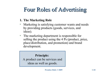 Prentice Hall, © 2009
Four Roles of AdvertisingFour Roles of Advertising
1-10
1. The Marketing Role
• Marketing is satisfying customer wants and needs
by providing products (goods, services, and
ideas).
• The marketing department is responsible for
selling the product using the 4 Ps (product, price,
place/distribution, and promotion) and brand
development.
Principle:
A product can be services and
ideas as well as goods.
 