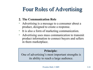 Prentice Hall, © 2009
Four Roles of AdvertisingFour Roles of Advertising
1-11
2. The Communication Role
• Advertising is a message to a consumer about a
product, designed to create a response.
• It is also a form of marketing communication.
• Advertising uses mass communication to transmit
product information to connect buyers and sellers
in them marketplace.
Principle:
One of advertising’s most important strengths is
its ability to reach a large audience.
 